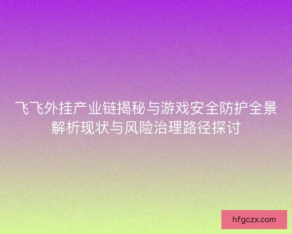 飞飞外挂产业链揭秘与游戏安全防护全景解析现状与风险治理路径探讨